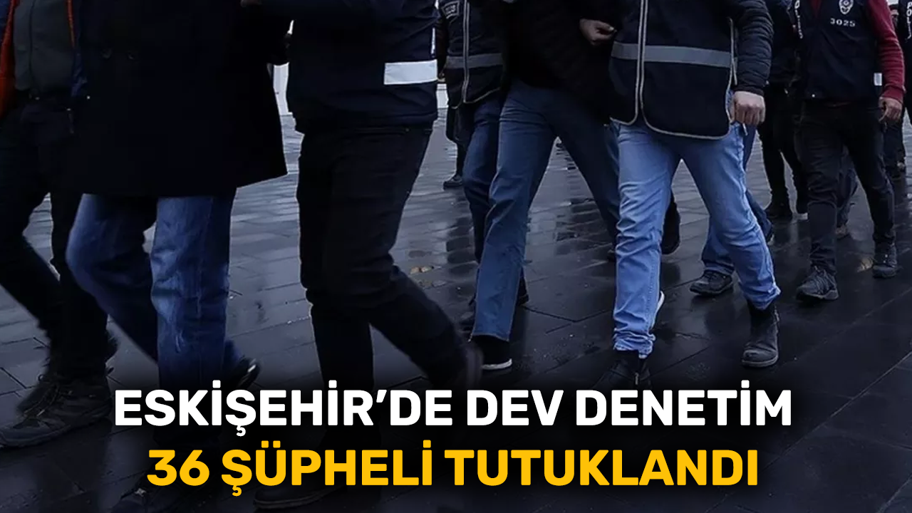 Eskişehir’de dev denetim 36 şüpheli tutuklandı