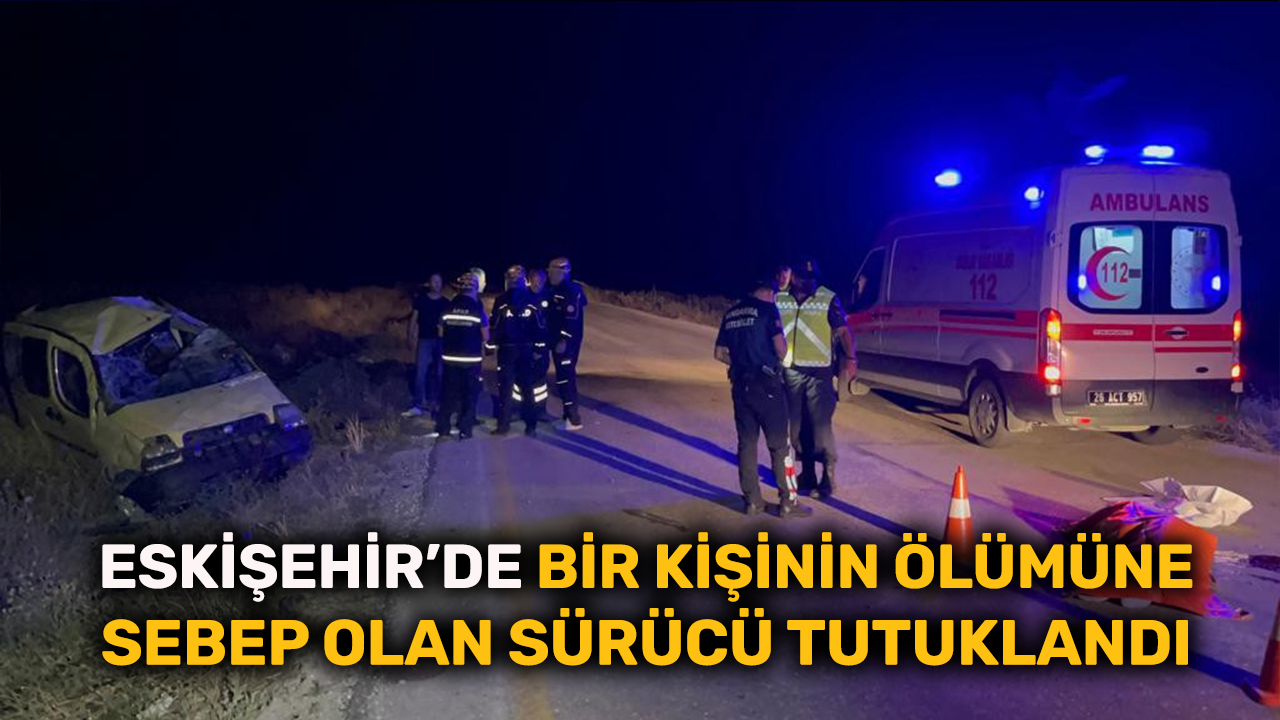 Eskişehir'de bir kişinin ölümüne sebep olan sürücü tutuklandı