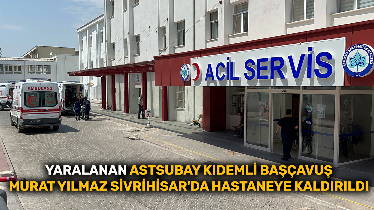 Yaralanan Astsubay Kıdemli Başçavuş Murat Yılmaz Sivrihisar'da hastaneye kaldırıldı