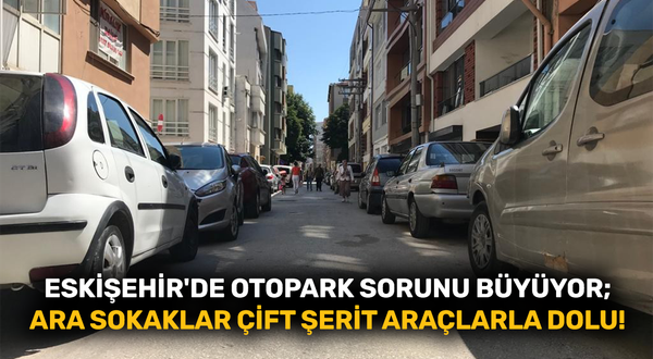 Eskişehir'de otopark sorunu büyüyor; ara sokaklar çift şerit araçlarla dolu!