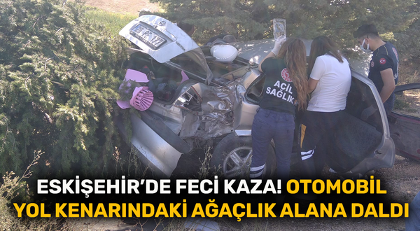 Eskişehir’de feci kaza! Otomobil yol kenarındaki ağaçlık alana daldı